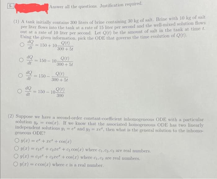 5.
Answer all the questions. Justification required.
(1) A tank initially contains 300 liters of brine containing 30 kg of salt. Brine with 10 kg of salt
per liter flows into the tank at a rate of 15 liter per second and the well-mixed solution flows
out at a rate of 10 liter per second. Let Q(t) be the amount of salt in the tank at time t.
Using the given information, pick the ODE that governs the time evolution of Q(t).
dQ
Q(t)
150+10-
dt
300+ 5t
dQ
dt
dQ
dt
dQ
dt
= 150-10;
= 150-
Q(1)
300+ 5t
Q(t)
300+ 5t
Q(t)
300
150-10-
(2) Suppose we have a second-order constant-coefficient inhomogeneous ODE with a particular
solution Up = = cos(r). If we know that the associated homogeneous ODE has two linearly
independent solutions y₁=e* and 2 = re, then what is the general solution to the inhomo-
geneous ODE?
Oy(x) = e² + xe + cos(x)
O y(x) = ce + c₂ze" + c3 cos(x) where C₁, C2, C3 are
are real numbers.
Oy(x) = ce + c₂re + cos(x) where c₁, c₂ are real numbers.
O y(x) = ccos(z) where e is a real number.