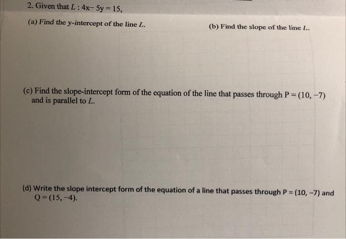 2. Given that L: 4x-5y = 15,
(a) Find the y-intercept of the line L.
(b) Find the slope of the line L.
(c) Find the slope-intercept form of the equation of the line that passes through P = (10,-7)
and is parallel to L.
(d) Write the slope intercept form of the equation of a line that passes through P = (10,-7) and
Q=(15,-4).