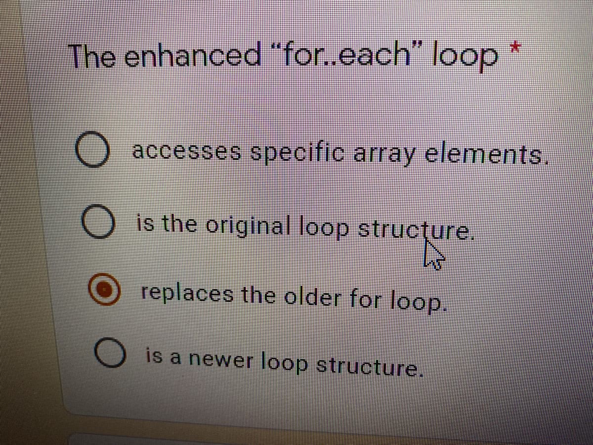 The enhanced "for.each" loop *
O accesses specific array elements.
is the original loop strucțure.
replaces the older for loop.
is a newer loop structure.
