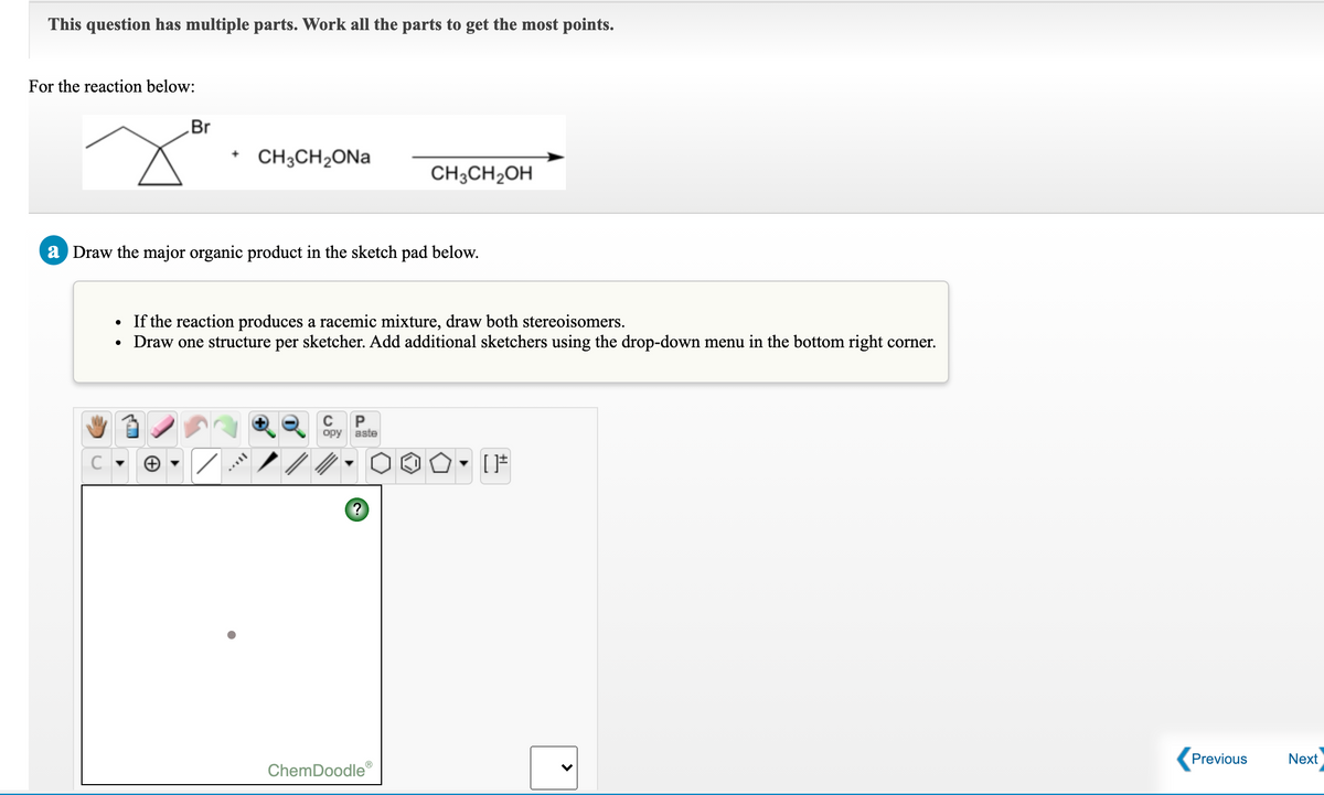 This question has multiple parts. Work all the parts to get the most points.
For the reaction below:
Br
CH3CH2ONA
CH;CH2OH
a Draw the major organic product in the sketch pad below.
If the reaction produces a racemic mixture, draw both stereoisomers.
• Draw one structure per sketcher. Add additional sketchers using the drop-down menu in the bottom right corner.
P
opy
aste
Previous
Next
ChemDoodle
