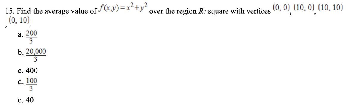 15. Find the average value of f(x.y)=x²+y²
(0, 10)
(0, 0) (10, 0) (10, 10)
over the region R: square with vertices
а. 200
3
b. 20,000
3
с. 400
d. 100
е. 40
