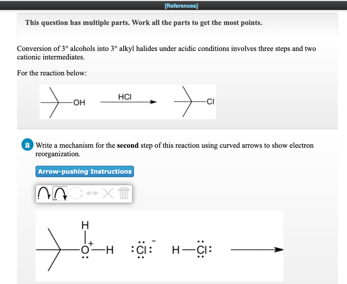 [References]
This question has multiple parts. Work all the parts to get the most points.
Conversion of 3° alcohols into 3° alkyl halides under acidic conditions involves three steps and two
cationic intermediates.
For the reaction below:
HCI
HO-
CI
a Write a mechanism for the second step of this reaction using curved arrows to show electron
reorganization.
Arrow-pushing Instructions
H-CI:
I-
