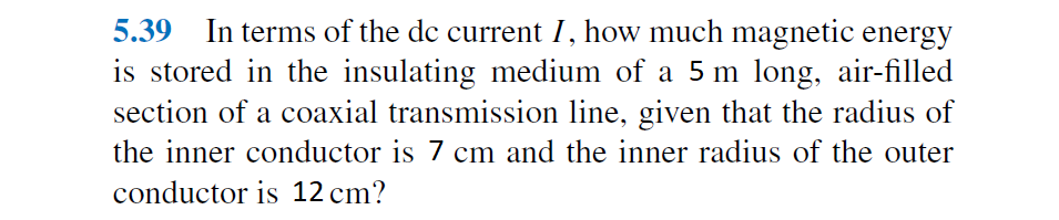 5.39 In terms of the dc current I, how much magnetic energy
is stored in the insulating medium of a 5 m long, air-filled
section of a coaxial transmission line, given that the radius of
the inner conductor is 7 cm and the inner radius of the outer
conductor is 12 cm?
