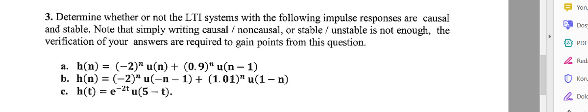 Yoru
3. Determine whether or not the LTI systems with the following impulse responses are causal
and stable. Note that simply writing causal / noncausal, or stable / unstable is not enough, the
verification of your answers are required to gain points from this question.
Dos
A* PDF
2 Red-
а. h(n) %3D (-2)" u(n) + (0.9)" u(n — 1)
b. h(n) 3D (-2)" u(-n — 1) + (1.01)" и(1 — п)
c. h(t) = e-2t u(5 – t).
Koru
A. Dolc
