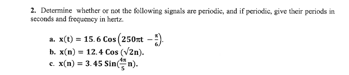 2. Determine whether or not the following signals are periodic, and if periodic, give their periods in
seconds and frequency in hertz.
a. x(t) = 15.6 Cos (250nt -).
b. x(n) = 12.4 Cos (V2n).
c. x(n) = 3. 45 Sin(n).
%3D
