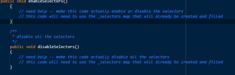 public void enableselectors()
{
// need help
// this code will need to use the _selectors map that will already be created and filled
}
make this code actually enable or disable the selectors
/**
disable all the selectors
*/
public void disableselectors()
{
// need help -- make this code actually disable all the selectors
// this code will need to use the _selectors map that will already be created and filled
}

