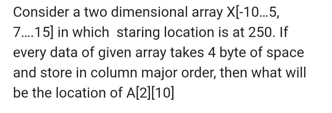 Consider a two dimensional array X[-10...5,
7.15] in which staring location is at 250. If
every data of given array takes 4 byte of space
....
and store in column major order, then what will
be the location of A[2][10]
