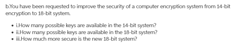 b.You have been requested to improve the security of a computer encryption system from 14-bit
encryption to 18-bit system.
• i.How many possible keys are available in the 14-bit system?
• ii.How many possible keys are available in the 18-bit system?
• i.How much more secure is the new 18-bit system?

