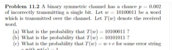 Problem 11.2 A binary symmetric channel has a chancep 0.002
of incorrectly transmitting a single bit. Let u = 10100011 be a word
which is transmitted over the channel. Let T(w) denote the received
word.
(a) What is the probability that T(w) = 10100011 ?
(b) What is the probability that T(w) = 10101011 ?
(c) What is the probability that T(w) = w+e for some error string
%3D
%3D
rith wtle)
