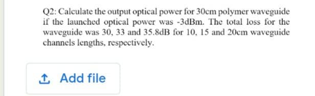 Q2: Calculate the output optical power for 30cm polymer waveguide
if the launched optical power was -3dBm. The total loss for the
waveguide was 30, 33 and 35.8dB for 10, 15 and 20cm waveguide
channels lengths, respectively.
1 Add file
