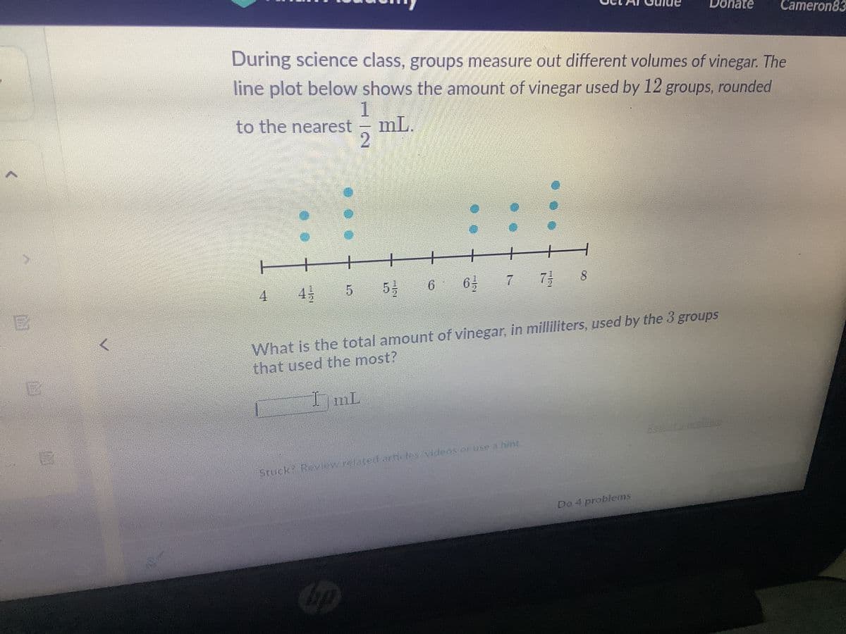 4 45
During science class, groups measure out different volumes of vinegar. The
line plot below shows the amount of vinegar used by 12 groups, rounded
1
to the nearest mL.
2
5
53-
Cop
6
63 7
Stuck? Review related articles/videos or use a hint.
733 8
What is the total amount of vinegar, in milliliters, used by the 3 groups
that used the most?
ImL
Donate
Do 4 problems
Cameron83