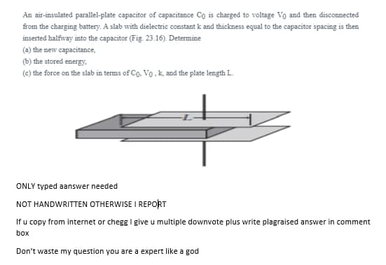 An air-insulated parallel-plate capacitor of capacitance Co is charged to voltage Vo and then disconnected
from the charging battery. A slab with dielectric constant k and thickness equal to the capacitor apacing is then
inserted haifway into the capacitor (Fig. 23.16). Determine
(a) the new capacitance,
(b) the stored energy,
(C) the force on the slab in terms of Cg, Vo , k, and the plate length L.
ONLY typed aanswer needed
NOT HANDWRITTEN OTHERWISE I REPORT
If u copy from internet or chegg I give u multiple downvote plus write plagraised answer in comment
box
Don't waste my question you are a expert like a god
