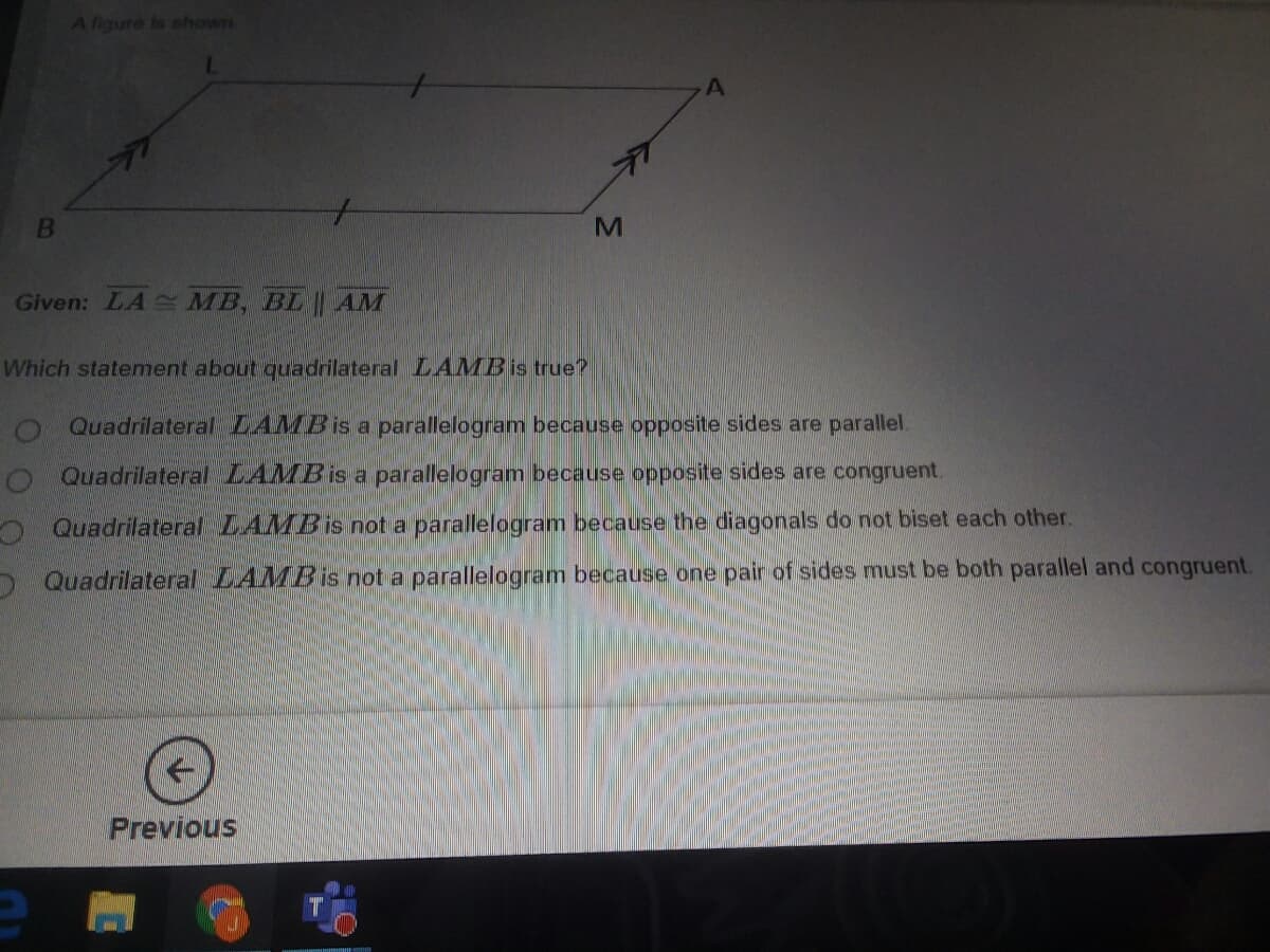 A figure is shown
Given: LA MB, BL LAM
Which statement about quadrilateral LAMBis true?
Quadrilateral LAMBIS a parallelogram because opposite siides are parallel.
o Quadrilateral LAMBIS a parallelogram because opposite sides are congruent.
O Quadrilateral LAMBIS not a parallelogram because the diagonals do not biset each other.
> Quadrilateral LAMB is not a parallelogram because one pair of sides must be both parallel and congruent.
Previous
