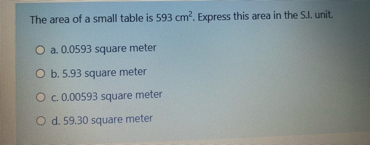 The area of a small table is 593 cm². Express this area in the S.I. unit.
O a. 0.0593 square meter
O b. 5.93 square meter
O c. 0.00593 square meter
O d. 59.30 square meter
