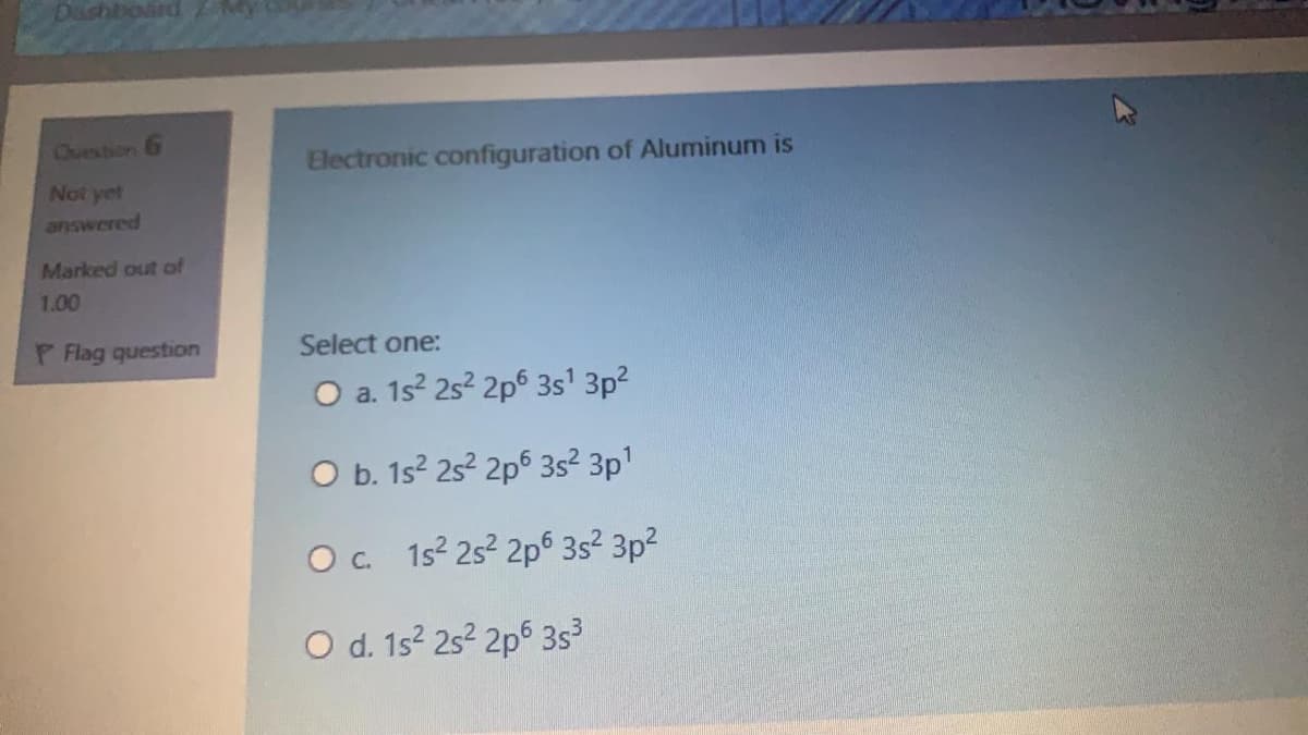 Dashtioard
Cuestion 6
Electronic configuration of Aluminum is
Not yet
answered
Marked out of
1.00
P Flag question
Select one:
O a. 15? 252 2p6 3s' 3p?
O b. 1s? 25? 2p6 3s² 3p1
Oc 152 25 2p6 35² 3p?
O d. 1s? 25² 2p6 3s³

