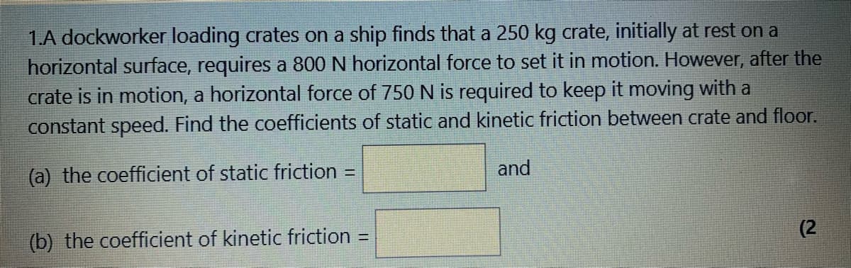 1.A dockworker loading crates on a ship finds that a 250 kg crate, initially at rest on a
horizontal surface, requires a 800 N horizontal force to set it in motion. However, after the
crate is in motion, a horizontal force of 750 N is required to keep it moving with a
constant speed. Find the coefficients of static and kinetic friction between crate and floor.
and
(a) the coefficient of static friction =
%3D
(2
(b) the coefficient of kinetic friction
%3D
