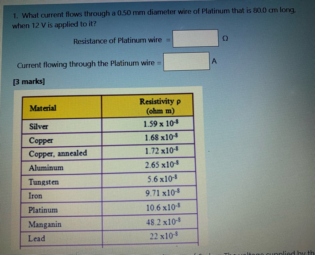 1. What current flows through a 0.50 mm diameter wire of Platinum that is 80.0 cm long,
when 12 V is applied to it?
Resistance of Platinum wire
%3D
Current flowing through the Platinum wire :
A.
[3 marks]
Resistivity p
(ohm m)
Material
Silver
1.59 x 10-8
Соpper
1.68 x10-8
Copper, annealed
1.72 x10-8
Aluminum
2.65 x10-8
Tungsten
5.6 x10-8
Iron
9.71 x10-8
Platinum
10.6 x10-$
Manganin
48.2 x10-8
Lead
22 x10-8
Itego cupnlied by th
