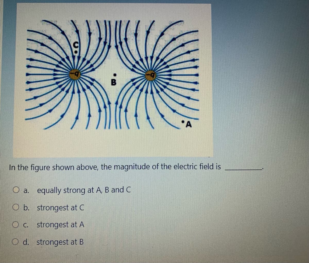 *A
In the figure shown above, the magnitude of the electric field is
O a. equally strong at A, B and C
O b. strongest at C
gest at A
O d. strongest at B
