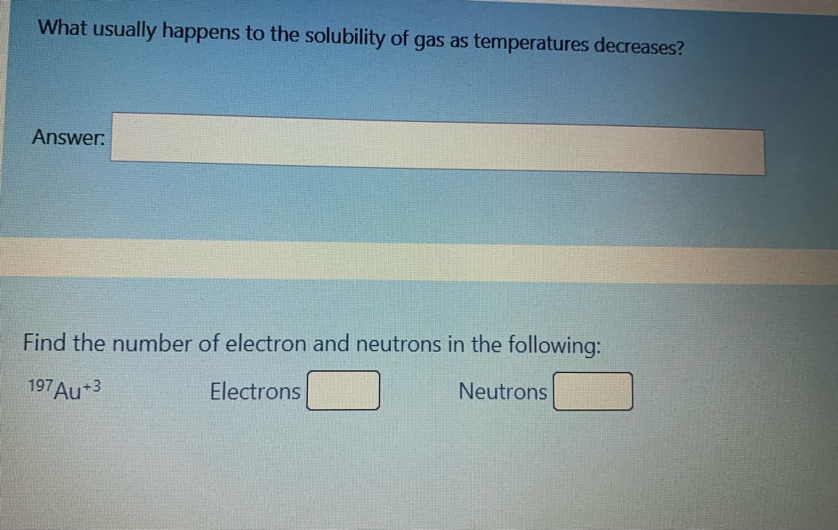 What usually happens to the solubility of gas as temperatures decreases?
Answer:
Find the number of electron and neutrons in the following:
197 Au+3
Electrons
Neutrons
