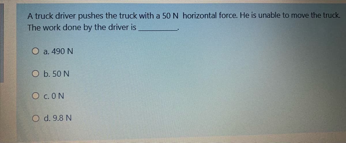 A truck driver pushes the truck with a 50 N horizontal force. He is unable to move the truck.
The work done by the driver is
O a. 490 N
O b. 50 N
O c.ON
O d. 9.8 N

