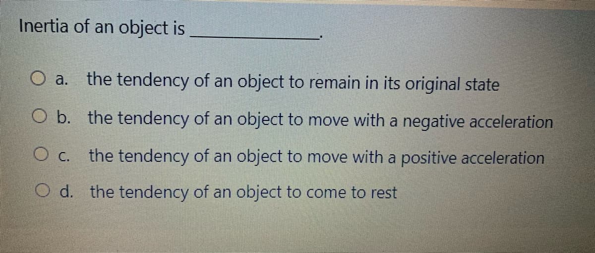 Inertia of an object is
O a.
the tendency of an object to remain in its original state
O b. the tendency of an object to move with a negative acceleration
the tendency of an object to move with a positive acceleration
O C.
O d. the tendency of an object to come to rest
