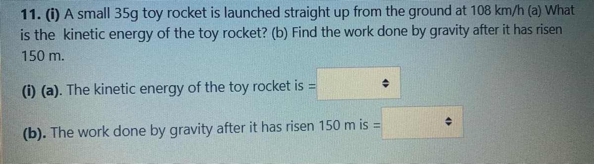 11. (i) A small 35g toy rocket is launched straight up from the ground at 108 km/h (a) What
is the kinetic energy of the toy rocket? (b) Find the work done by gravity after it has risen
150 m.
(i) (a). The kinetic energy of the toy rocket is =
%3D
(b). The work done by gravity after it has risen 150 m is =
