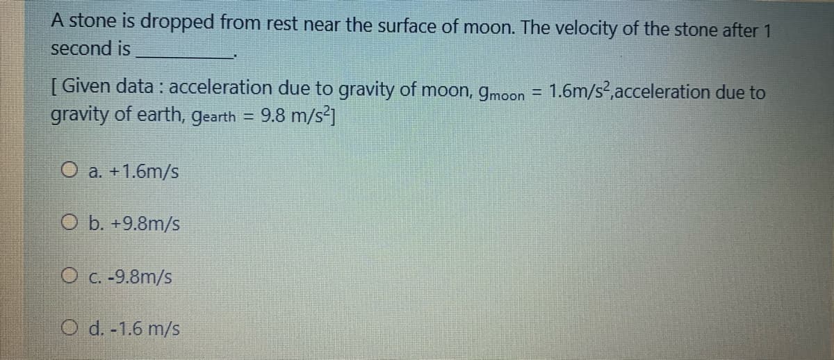 A stone is dropped from rest near the surface of moon. The velocity of the stone after 1
second is
[ Given data : acceleration due to gravity of moon, gmoon = 1.6m/s²,acceleration due to
gravity of earth, gearth = 9.8 m/s²]
O a. +1.6m/s
O b. +9.8m/s
O c. -9.8m/s
O d. -1.6 m/s
