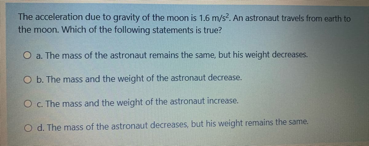 The acceleration due to gravity of the moon is 1.6 m/s?. An astronaut travels from earth to
the moon. Which of the following statements is true?
O a. The mass of the astronaut remains the same, but his weight decreases.
O b. The mass and the weight of the astronaut decrease.
O c. The mass and the weight of the astronaut increase.
O d. The mass of the astronaut decreases, but his weight remains the same.
