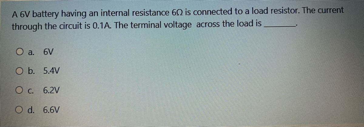 A 6V battery having an internal resistance 60 is connected to a load resistor. The current
through the circuit is 0.1A. The terminal voltage across the load is
O a.
6V
O b. 5.4V
O c. 6.2V
O d. 6.6V
