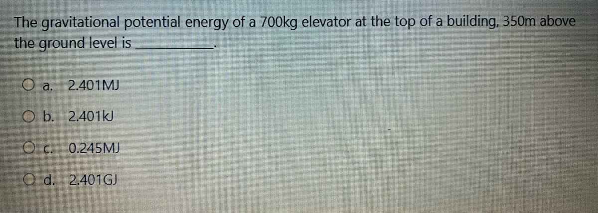The gravitational potential energy of a 700kg elevator at the top of a building, 350m above
the ground level is
O a.
2.401MJ
O b. 2.401KJ
O C.
0.245MJ
O d. 2.401GJ
