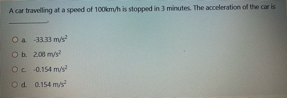 A car travelling at a speed of 100km/h is stopped in 3 minutes. The acceleration of the car is
O a. -33.33 m/s?
O b. 2.08 m/s²
O c. -0.154 m/s?
O d. 0.154 m/s?
