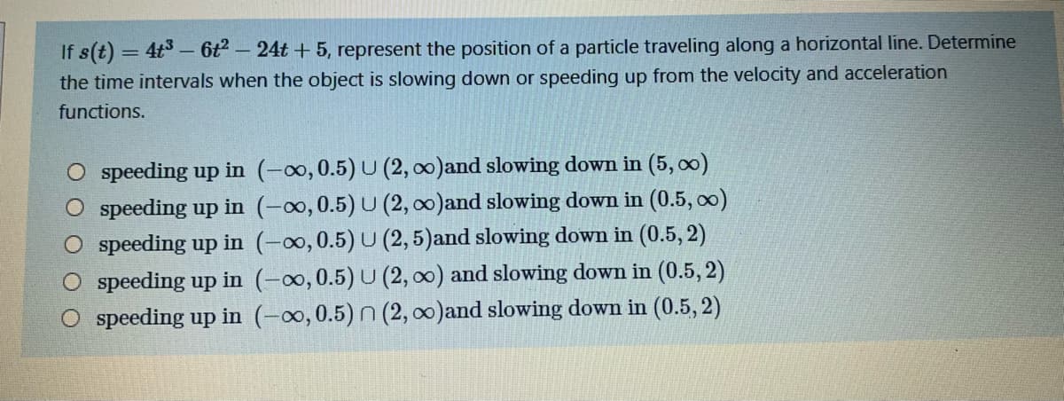 If s(t) = 4t– 6t - 24t + 5, represent the position of a particle traveling along a horizontal line. Determine
the time intervals when the object is slowing down or speeding up from the velocity and acceleration
%3D
functions.
O speeding up in (-o,0.5) U (2, 00)and slowing down in (5, o0)
speeding up in (-∞,0.5) U (2, 0)and slowing down in (0.5, o0)
speeding up in (-0,0.5) U (2, 5)and slowing down in (0.5, 2)
speeding up in (-0,0.5) U (2, 0) and slowing down in (0.5, 2)
O speeding up in (-∞,0.5) N (2, 0)and slowing down in (0.5, 2)
