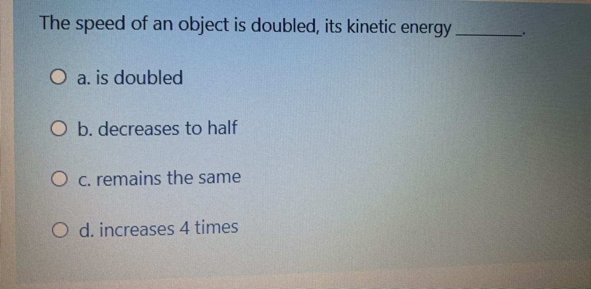 The speed of an object is doubled, its kinetic energy
O a. is doubled
O b. decreases to half
O c. remains the same
O d. increases 4 times
