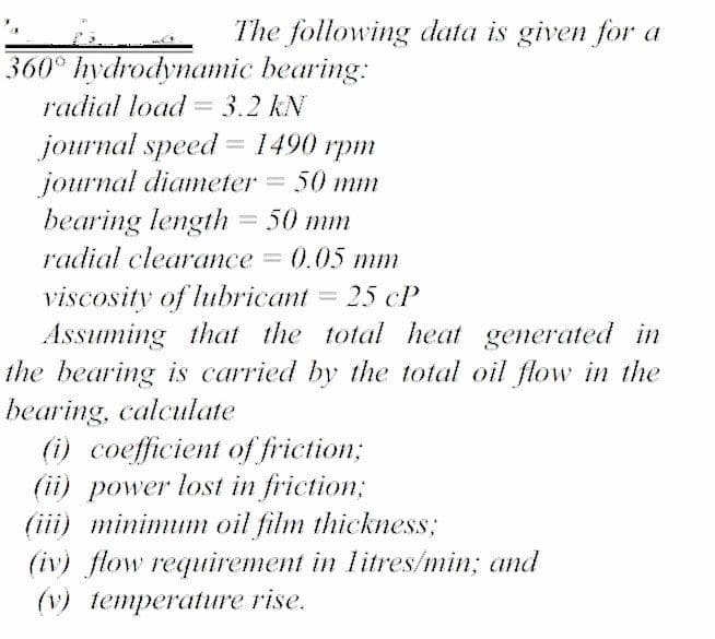 The following data is given for a
360° hydrodynamic bearing:
radial load =3.2 kN
jоurnal speed 1490 грт
journal diameter
bearing length = 50 mm
50 mm
radial clearance
e3D 0.05 mт
viscosity of lubricant = 25 cP
Assuming that the total heat generated in
the bearing is carried by the total oil flow in the
bearing, calculate
(i) coefficient of friction;
(ii) power lost in friction;
(iii) minimum oil film thickness;
(iv) flow requirement in litres/min; and
(v) temperature rise.
