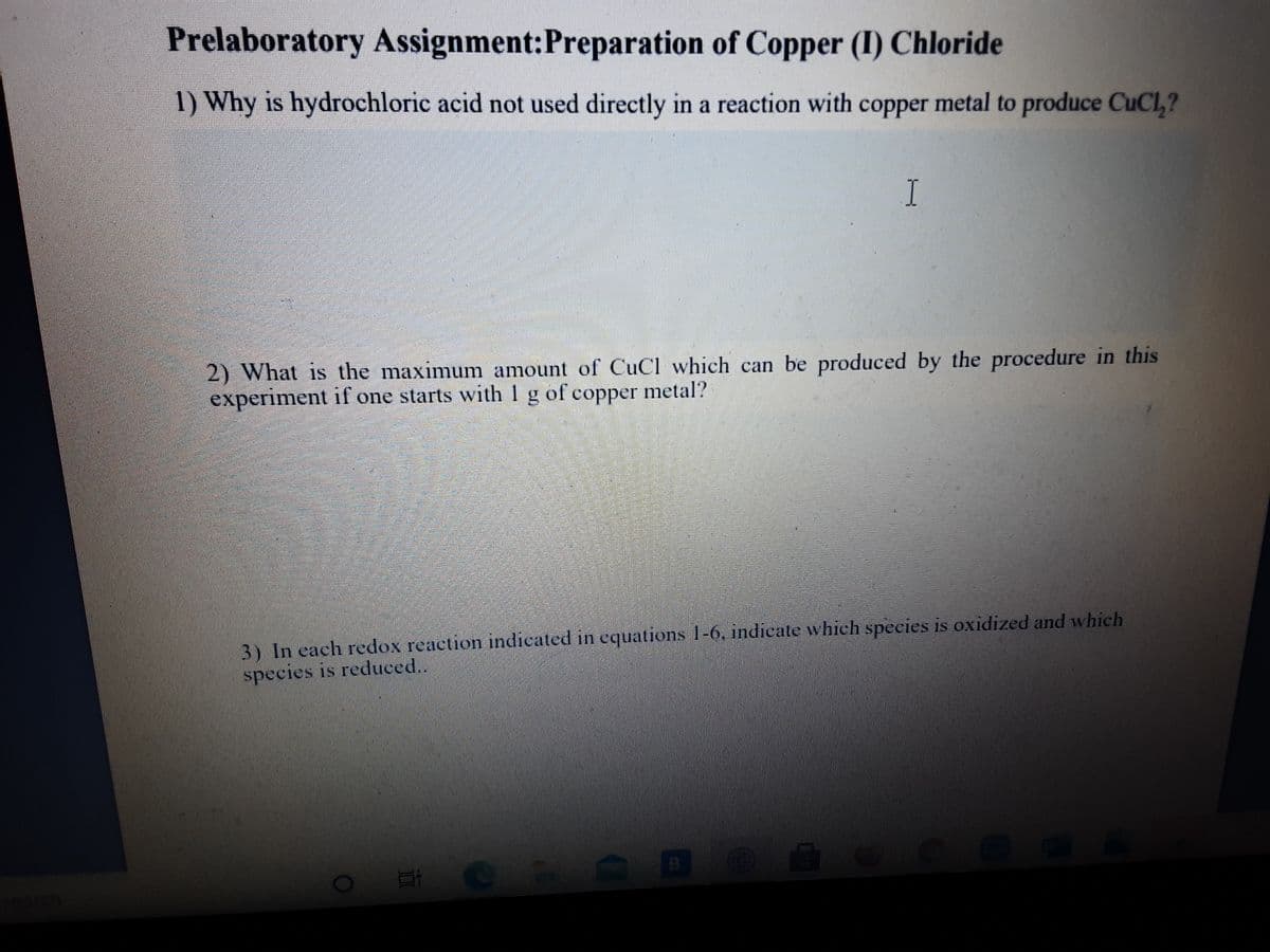 Prelaboratory Assignment:Preparation of Copper (I) Chloride
1) Why is hydrochloric acid not used directly in a reaction with copper metal to produce CuCl,?
I
2) What is the maximum amount of CuCl which can be produced by the procedure in this
experiment if one starts with 1 g of copper metal?
3) In each redox reaction indicated in equations 1-6, indicate which species is oxidized and which
species is reduced..
search
