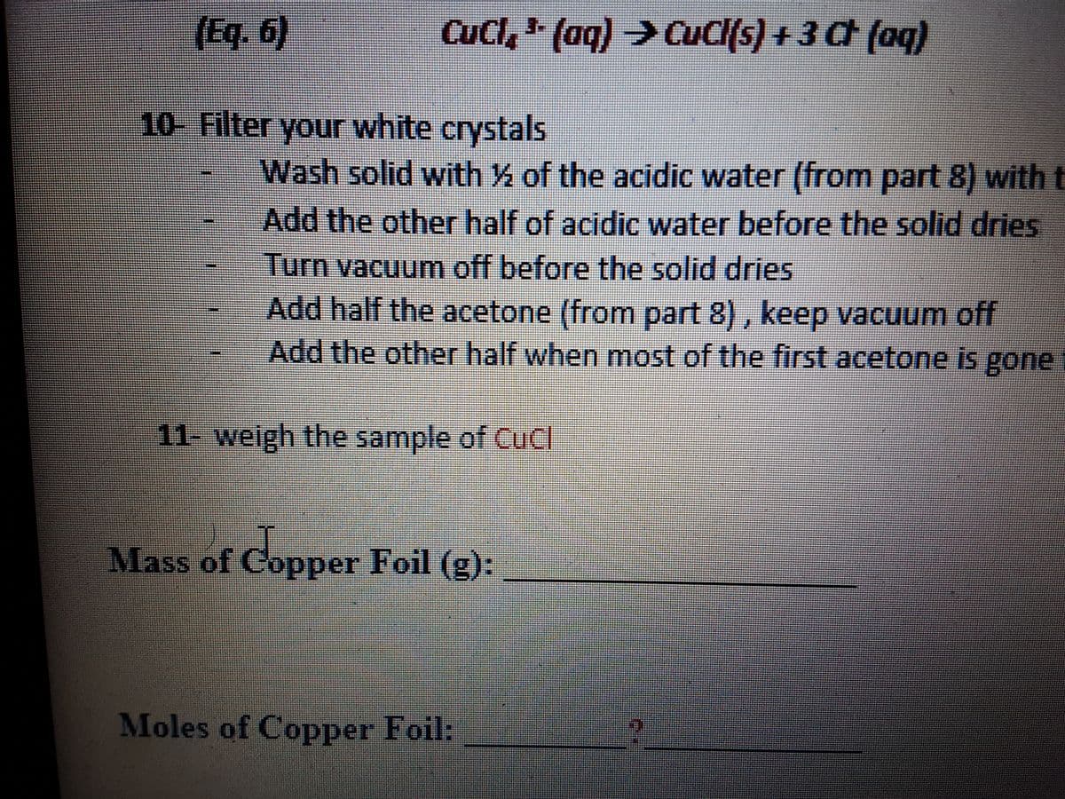 (Eq. 6)
Cucl, (aq) CuCl(s) + 3 C (oq)
10- Filter your white crystals
Wash solid with % of the acidic water (from part 8) with t
Add the other half of acidic water before the solid dries
Turn vacuum off before the solid dries
Add half the acetone (from part 8), keep vacuum off
Add the other half when most of the first acetone is gone
11- weigh the sample of CuCl
Mass of Copper Foil (g):
Moles of Copper Foil:
