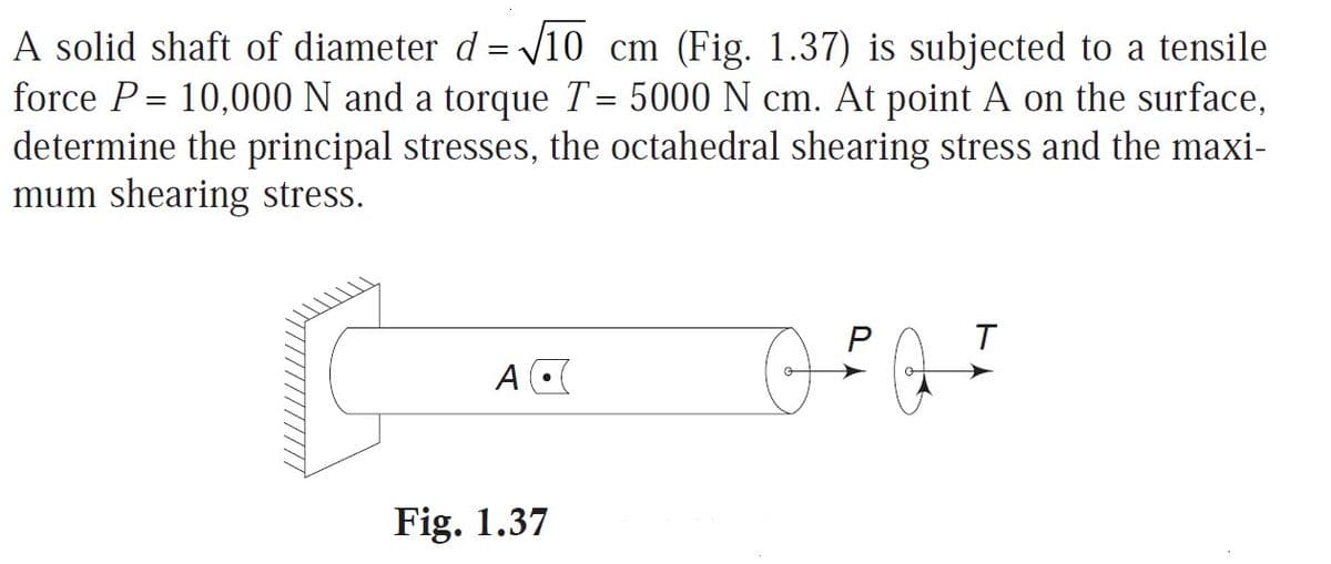 A solid shaft of diameter d = /10 cm (Fig. 1.37) is subjected to a tensile
force P= 10,000 N and a torque T= 5000 N cm. At point A on the surface,
determine the principal stresses, the octahedral shearing stress and the maxi-
mum shearing stress.
%3D
A
Fig. 1.37
