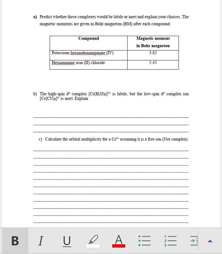 a) Predict whether these complexes would be labile or inert and explain your choices. The
magnetic moments are given in Bohr magneton (BM) after each compound.
Magnetic moment
in Bohr magneton
Compound
Potassium hexaiodomanganate (IV)
3.82
Hexaammine iron (II) chloride
5.45
b) The high-spin dt complex [Cr(H:O)s]* is labile, but the low-spin đº complex ion
[Cr(CN)6]+ is inert. Explain
c) Calculate the orbital multiplicity for a Cr* assuming it is a free ion (Not complex).
BIU O
A
2
!!!
