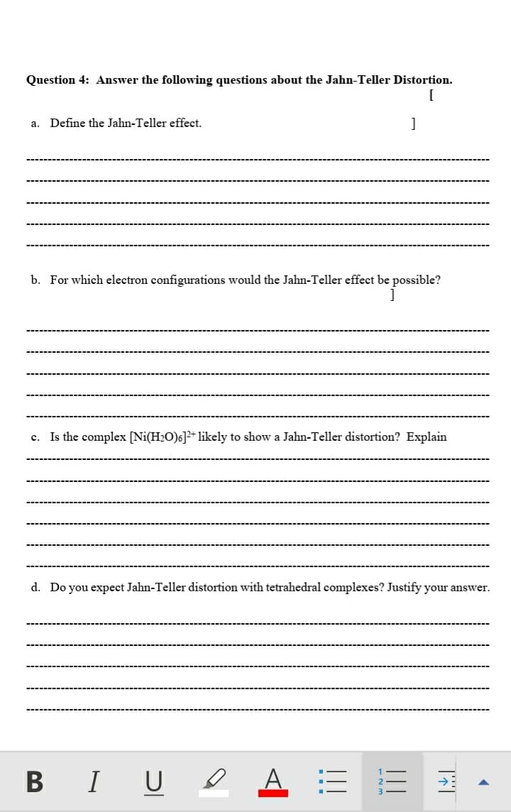 Question 4: Answer the following questions about the Jahn-Teller Distortion.
Define the Jahn-Teller effect.
]
а.
b. For which electron configurations would the Jahn-Teller effect be possible?
Is the complex [Ni(H2O)6]?+ likely to show a Jahn-Teller distortion? Explain
с.
d. Do you expect Jahn-Teller distortion with tetrahedral complexes? Justify your answer.
B IU e
А
