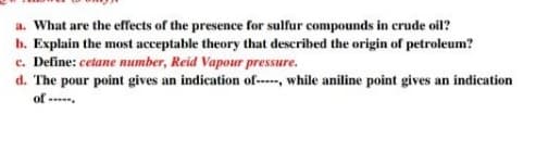 a. What are the effects of the presence for sulfur compounds in crude oil?
b. Explain the most acceptable theory that described the origin of petroleum?
c. Define: cetane number, Reid Vapour pressure.
d. The pour point gives an indication of-----, while aniline point gives an indication
of --.
