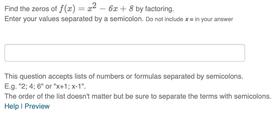 Find the zeros of f(x) = x2
Enter your values separated by a semicolon. Do not include x= in your answer
6x + 8 by factoring.
This question accepts lists of numbers or formulas separated by semicolons.
E.g. "2; 4; 6" or "x+1; x-1".
The order of the list doesn't matter but be sure to separate the terms with semicolons.
Help I Preview
