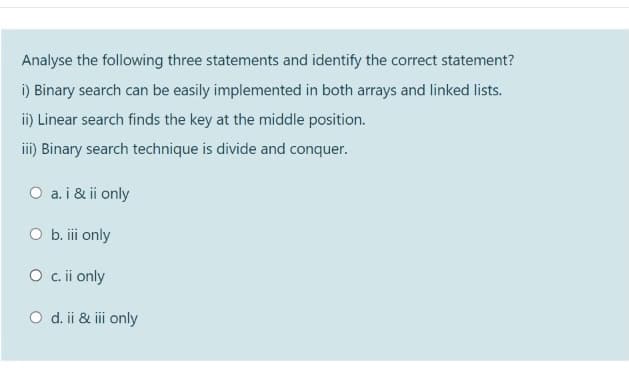 Analyse the following three statements and identify the correct statement?
i) Binary search can be easily implemented in both arrays and linked lists.
i) Linear search finds the key at the middle position.
iii) Binary search technique is divide and conquer.
O a. i & ii only
b. iii only
O .i only
O d. ii & iii only
