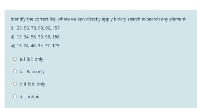 Identify the correct list, where we can directly apply binary search to search any element.
i) 23, 56, 78, 90, 96, 157
ii) 13, 34, 56, 79, 98, 156
iii) 15, 24, 46, 35, 77, 123
O a. i & ii only
O b.i & ii only
O .ii & i only
O d. i, ii & i
