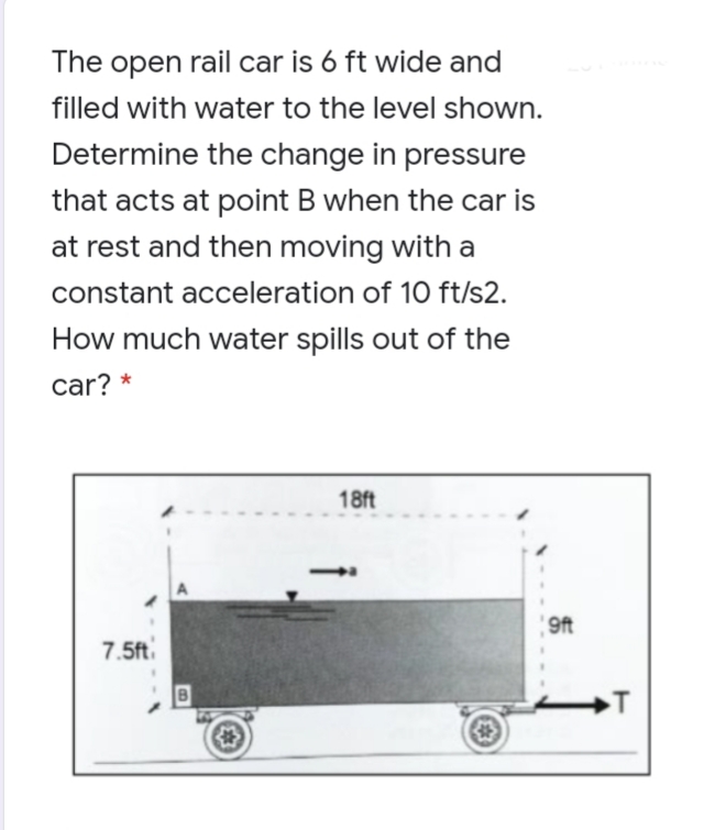 The open rail car is 6 ft wide and
filled with water to the level shown.
Determine the change in pressure
that acts at point B when the car is
at rest and then moving with a
constant acceleration of 10 ft/s2.
How much water spills out of the
car? *
18ft
9ft
7.5ft
→T
《本)
