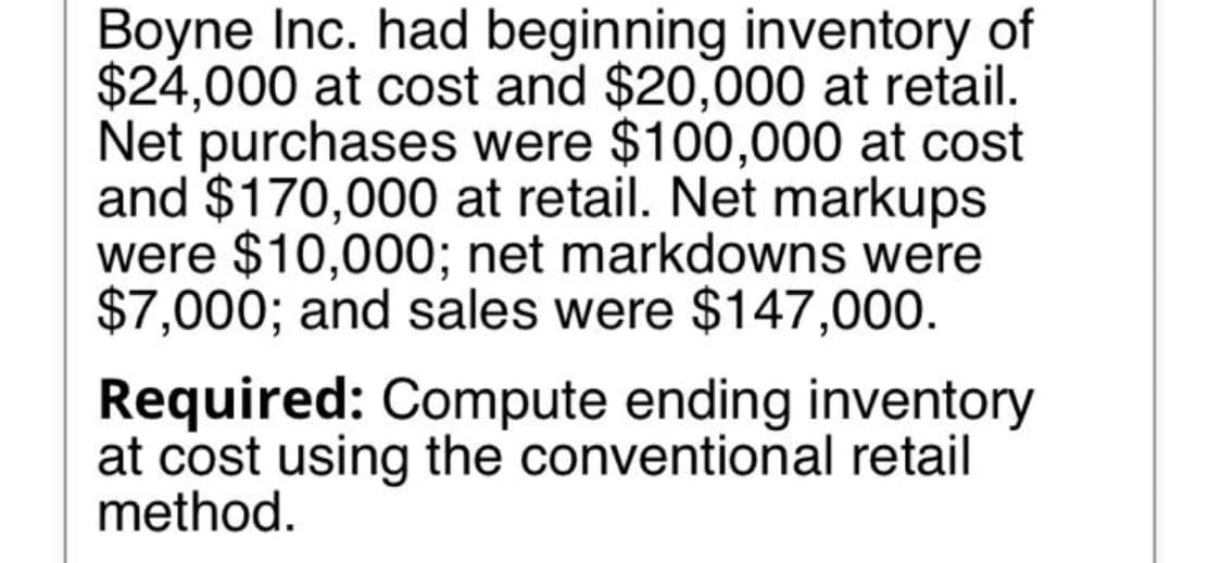 Boyne Inc. had beginning inventory of
$24,000 at cost and $20,000 at retail.
Net purchases were $100,000 at cost
and $170,000 at retail. Net markups
were $10,000; net markdowns were
$7,000; and sales were $147,000.
Required: Compute ending inventory
at cost using the conventional retail
method.
