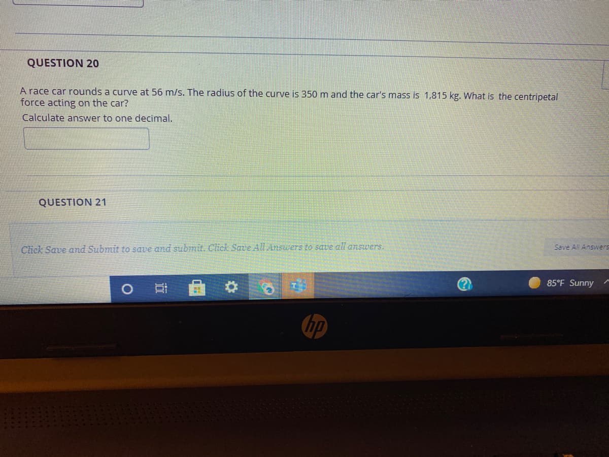 QUESTION 20
A race car rounds a curve at 56 m/s. The radius of the curve is 350 m and the car's mass is 1,815 kg. What is the centripetal
force acting on the car?
Calculate answer to one decimal.
QUESTION 21
Save All Answers
Click Save amd Submit to save and submit. Click Save All Answers to save all answers.
(?
85°F Sunny
hp
