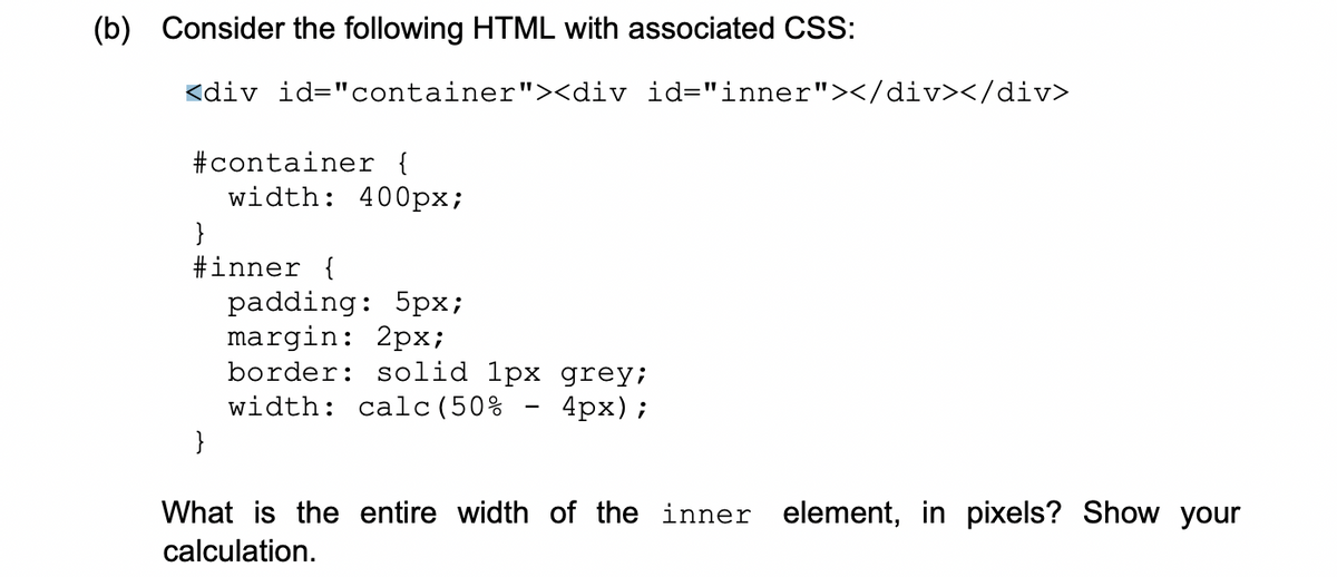 (b) Consider the following HTML with associated CSS:
<div id="container"><div id="inner"></div></div>
#container {
width: 400px;
}
#inner {
padding: 5px;
margin: 2px;
border: solid 1px grey;
-
width: calc(50%
4px);
}
What is the entire width of the inner element, in pixels? Show your
calculation.