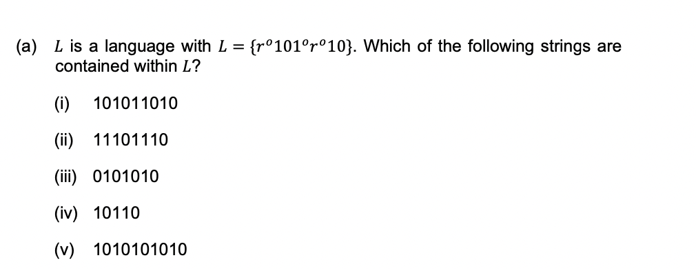 (a) L is a language with L = {r°101°r°10}. Which of the following strings are
contained within L?
(i)
101011010
(ii) 11101110
(iii) 0101010
(iv)
10110
(v)
1010101010
