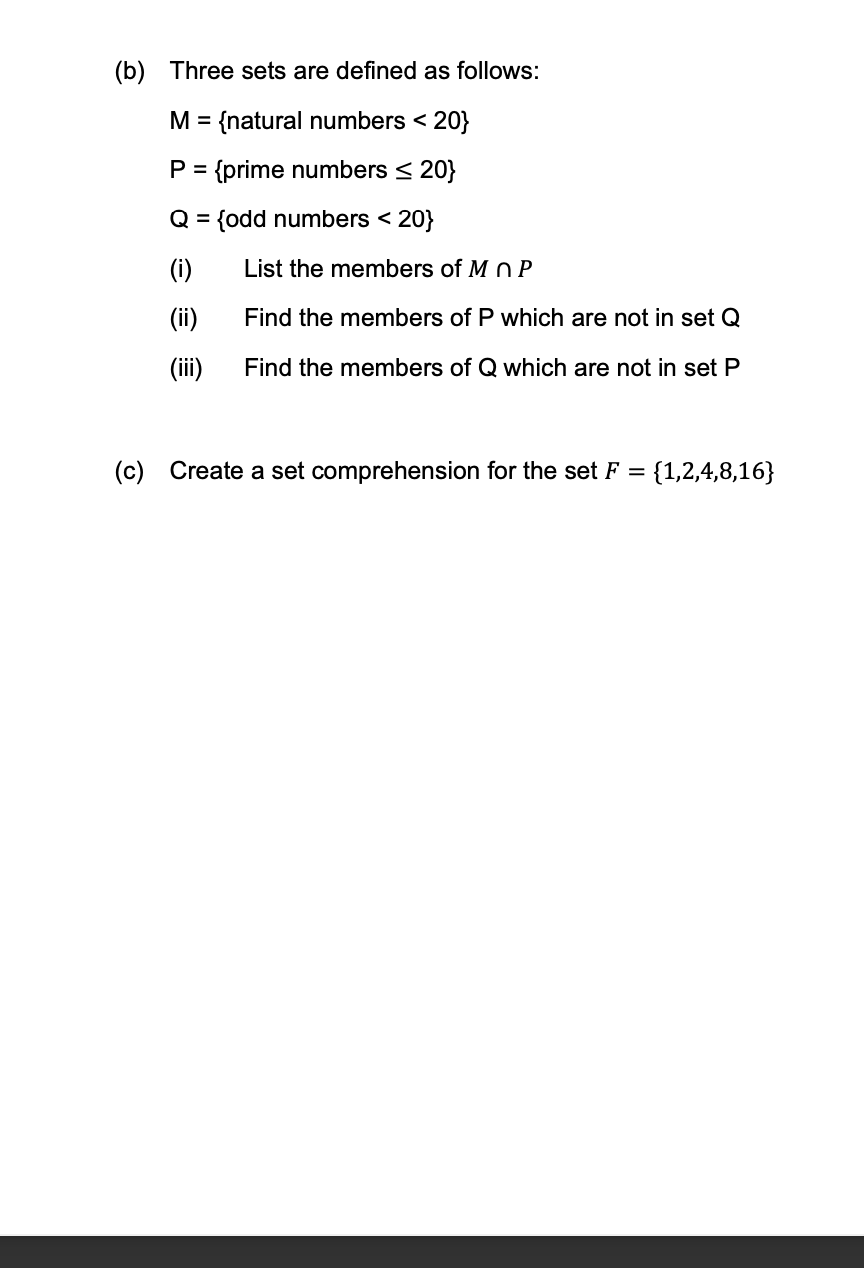 (b) Three sets are defined as follows:
M =
{natural numbers < 20}
P = {prime numbers < 20}
Q = {odd numbers < 20}
%3D
(i)
List the members of M n P
(ii)
Find the members of P which are not in set Q
(iii)
Find the members of Q which are not in set P
(c) Create a set comprehension for the set F =
{1,2,4,8,16}
