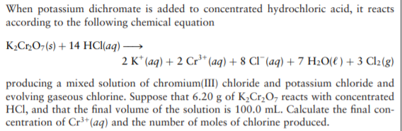 When potassium dichromate is added to concentrated hydrochloric acid, it reacts
according to the following chemical equation
K,C»O¬(s) + 14 HCI(aq) →
2 K* (aq) + 2 Cr³* (aq) + 8 CI¯(aq) + 7 H20(e) + 3 Cl2(g)
producing a mixed solution of chromium(III) chloride and potassium chloride and
evolving gaseous chlorine. Suppose that 6.20 g of K,Cr,O, reacts with concentrated
HCI, and that the final volume of the solution is 100.0 mL. Calculate the final con-
centration of Cr³+(aq) and the number of moles of chlorine produced.
